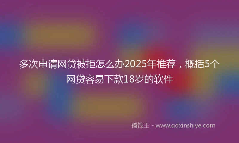 多次申请网贷被拒怎么办2025年推荐，概括5个网贷容易下款18岁的软件