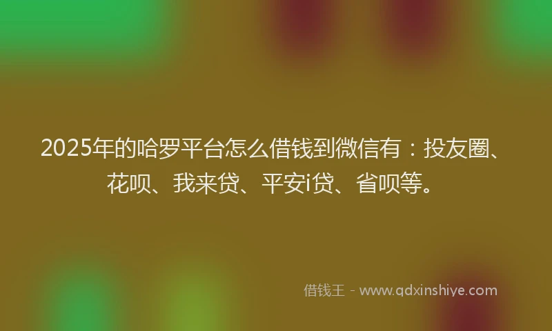 2025年的哈罗平台怎么借钱到微信有：投友圈、花呗、我来贷、平安i贷、省呗等。