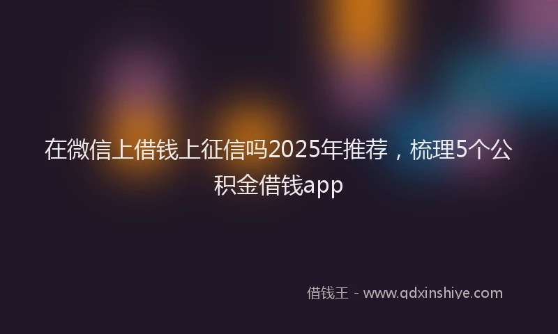 在微信上借钱上征信吗2025年推荐，梳理5个公积金借钱app