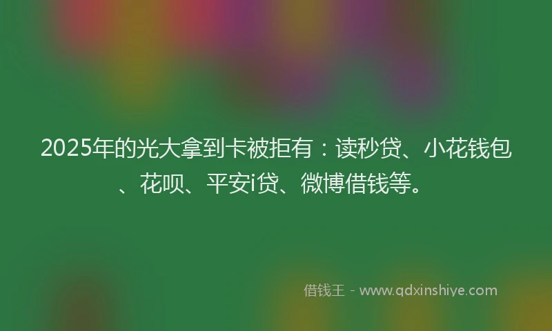 2025年的光大拿到卡被拒有：读秒贷、小花钱包、花呗、平安i贷、微博借钱等。