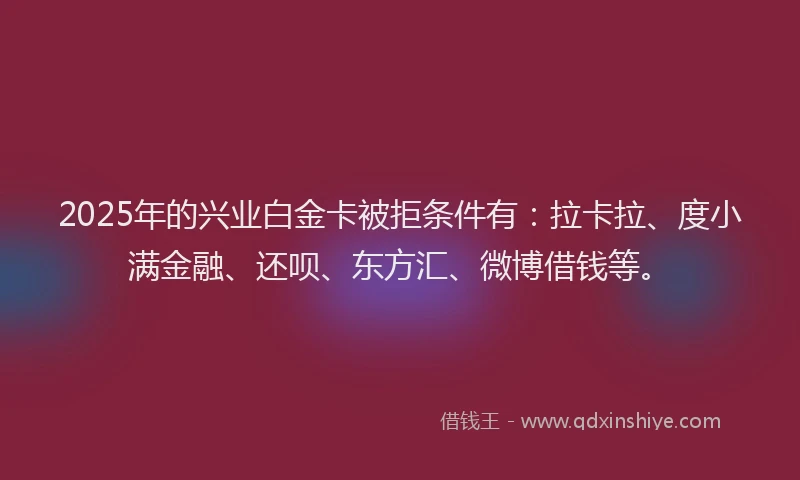 2025年的兴业白金卡被拒条件有：拉卡拉、度小满金融、还呗、东方汇、微博借钱等。