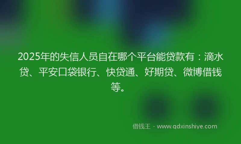 2025年的失信人员自在哪个平台能贷款有：滴水贷、平安口袋银行、快贷通、好期贷、微博借钱等。