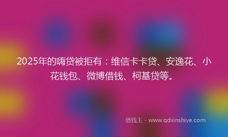 2025年的嗨贷被拒有：维信卡卡贷、安逸花、小花钱包、微博借钱、柯基贷等。