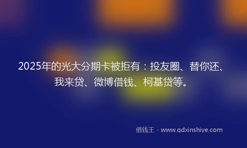 2025年的光大分期卡被拒有：投友圈、替你还、我来贷、微博借钱、柯基贷等。