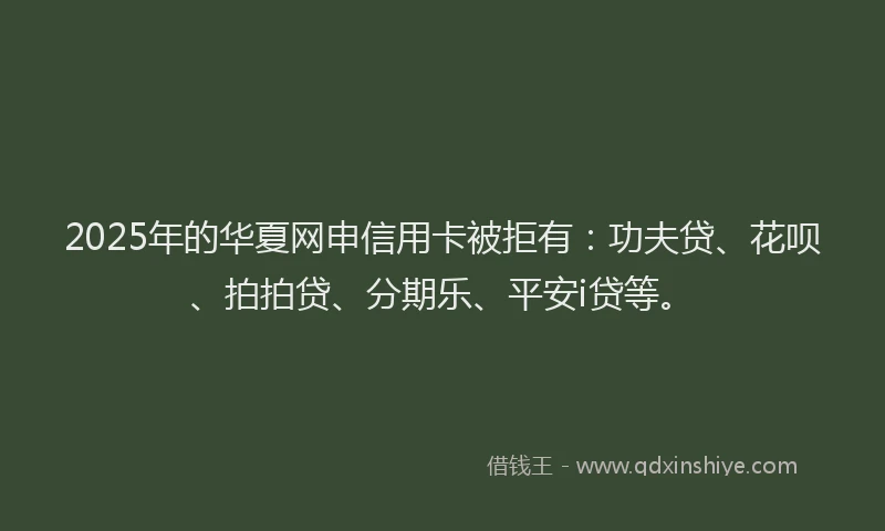2025年的华夏网申信用卡被拒有：功夫贷、花呗、拍拍贷、分期乐、平安i贷等。