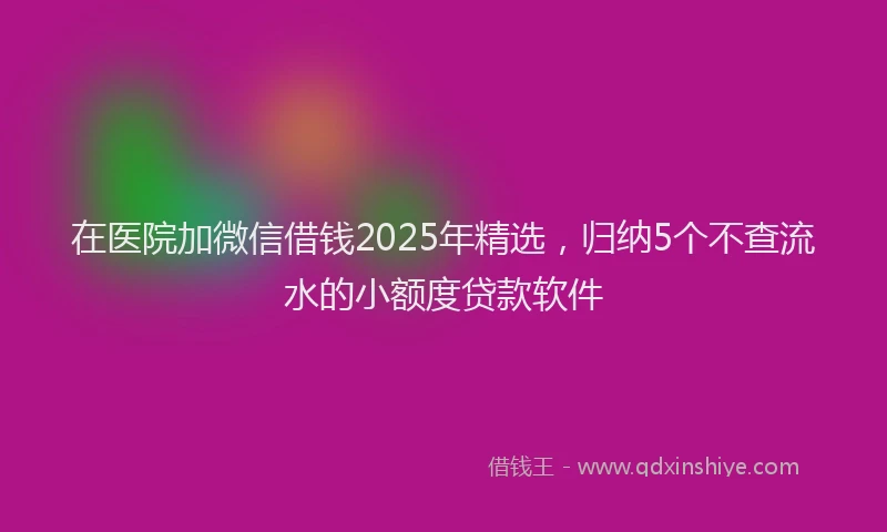 在医院加微信借钱2025年精选，归纳5个不查流水的小额度贷款软件