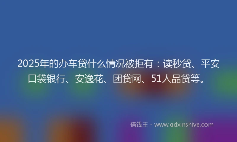 2025年的办车贷什么情况被拒有：读秒贷、平安口袋银行、安逸花、团贷网、51人品贷等。