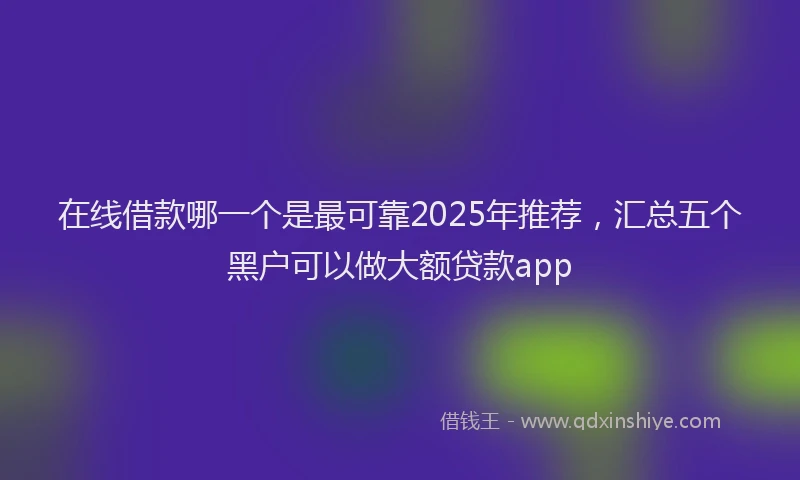 在线借款哪一个是最可靠2025年推荐，汇总五个黑户可以做大额贷款app