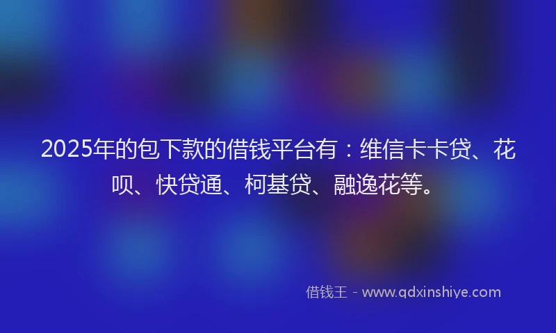 2025年的包下款的借钱平台有：维信卡卡贷、花呗、快贷通、柯基贷、融逸花等。