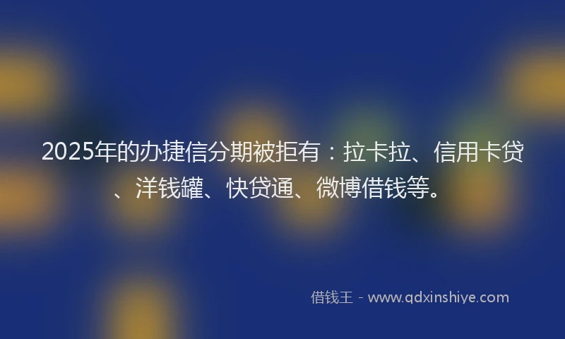 2025年的办捷信分期被拒有：拉卡拉、信用卡贷、洋钱罐、快贷通、微博借钱等。