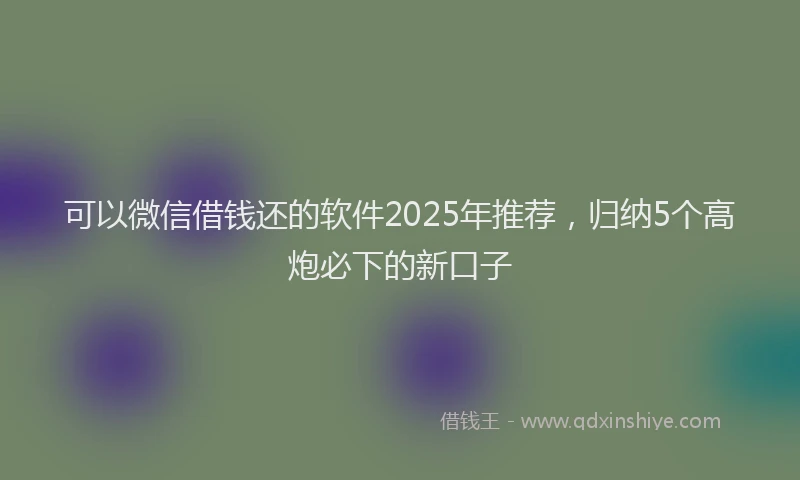 可以微信借钱还的软件2025年推荐，归纳5个高炮必下的新口子