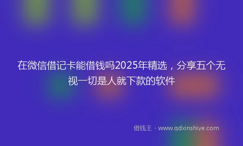 在微信借记卡能借钱吗2025年精选，分享五个无视一切是人就下款的软件
