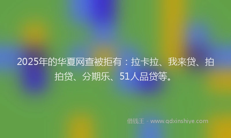 2025年的华夏网查被拒有：拉卡拉、我来贷、拍拍贷、分期乐、51人品贷等。
