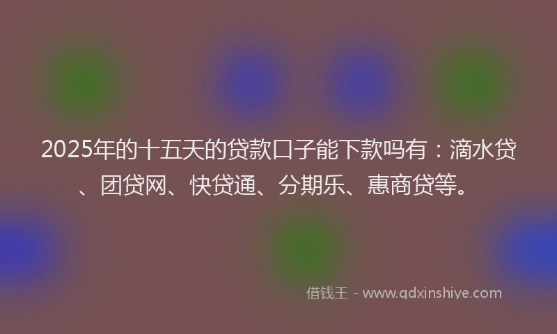 2025年的十五天的贷款口子能下款吗有：滴水贷、团贷网、快贷通、分期乐、惠商贷等。