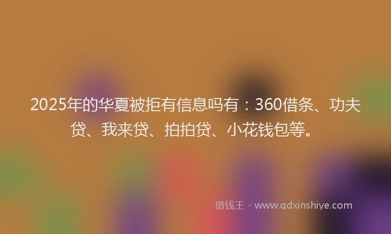 2025年的华夏被拒有信息吗有：360借条、功夫贷、我来贷、拍拍贷、小花钱包等。