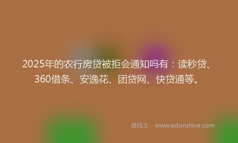 2025年的农行房贷被拒会通知吗有：读秒贷、360借条、安逸花、团贷网、快贷通等。