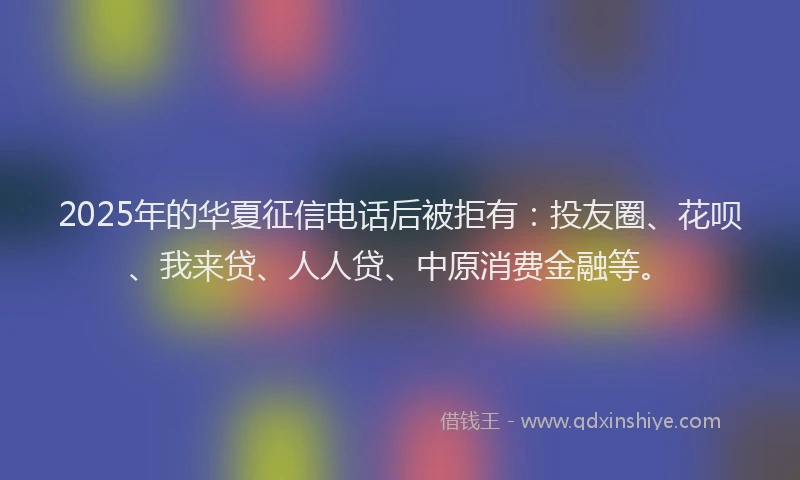 2025年的华夏征信电话后被拒有：投友圈、花呗、我来贷、人人贷、中原消费金融等。