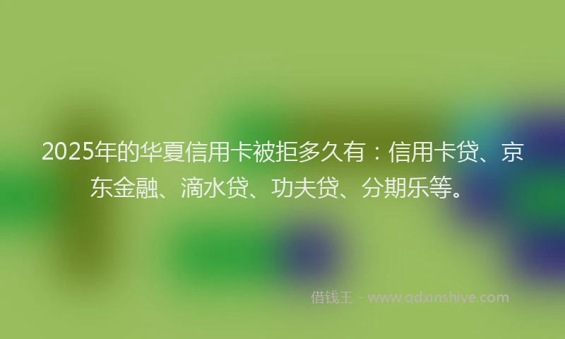 2025年的华夏信用卡被拒多久有：信用卡贷、京东金融、滴水贷、功夫贷、分期乐等。