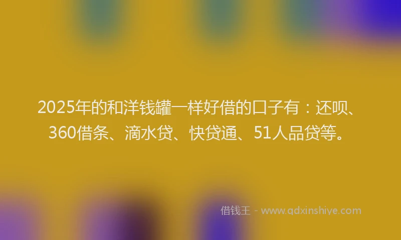 2025年的和洋钱罐一样好借的口子有：还呗、360借条、滴水贷、快贷通、51人品贷等。
