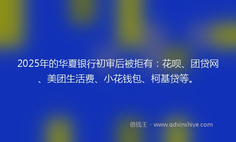 2025年的华夏银行初审后被拒有：花呗、团贷网、美团生活费、小花钱包、柯基贷等。