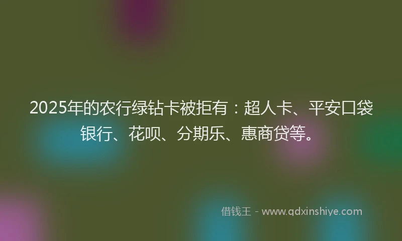 2025年的农行绿钻卡被拒有：超人卡、平安口袋银行、花呗、分期乐、惠商贷等。