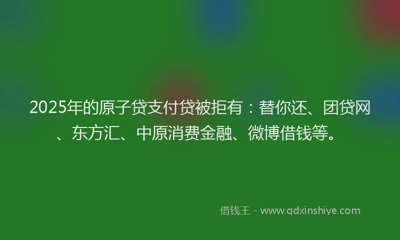 2025年的原子贷支付贷被拒有：替你还、团贷网、东方汇、中原消费金融、微博借钱等。