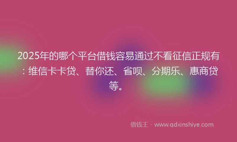 2025年的哪个平台借钱容易通过不看征信正规有：维信卡卡贷、替你还、省呗、分期乐、惠商贷等。