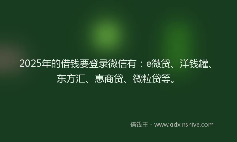 2025年的借钱要登录微信有：e微贷、洋钱罐、东方汇、惠商贷、微粒贷等。