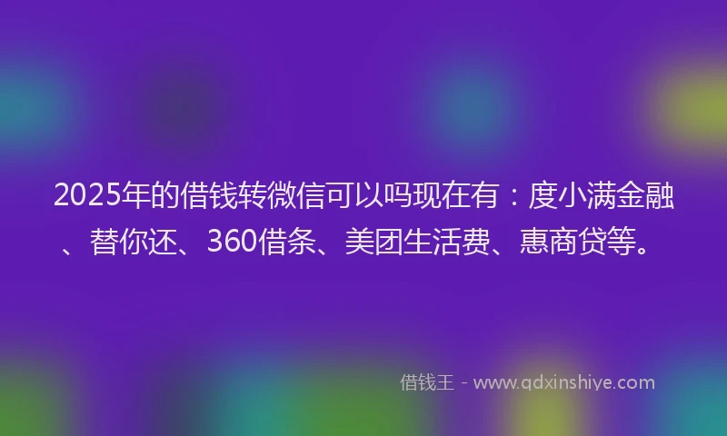 2025年的借钱转微信可以吗现在有：度小满金融、替你还、360借条、美团生活费、惠商贷等。