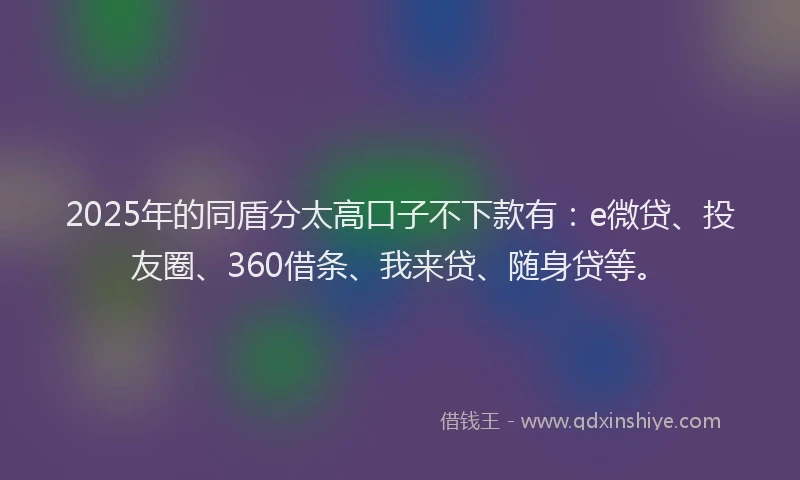 2025年的同盾分太高口子不下款有：e微贷、投友圈、360借条、我来贷、随身贷等。