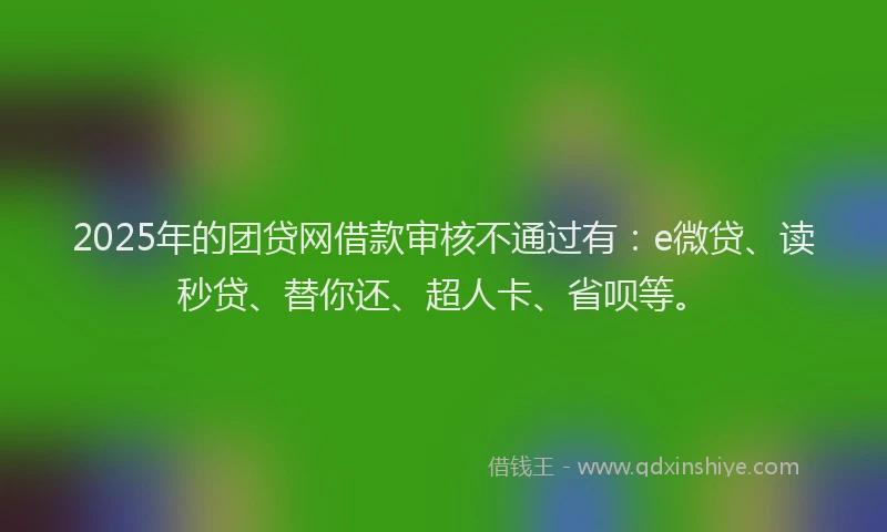 2025年的团贷网借款审核不通过有：e微贷、读秒贷、替你还、超人卡、省呗等。
