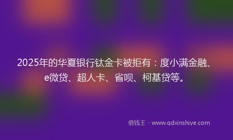 2025年的华夏银行钛金卡被拒有：度小满金融、e微贷、超人卡、省呗、柯基贷等。