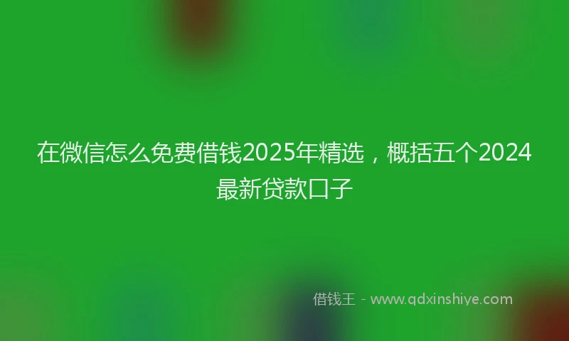 在微信怎么免费借钱2025年精选，概括五个2024最新贷款口子
