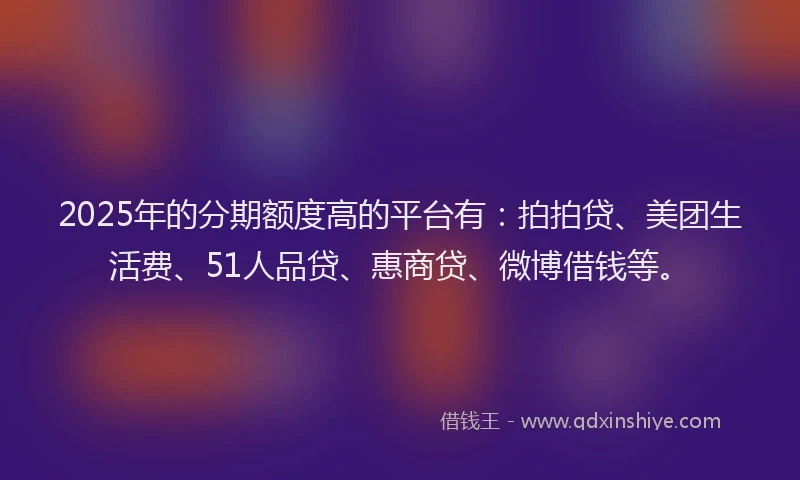 2025年的分期额度高的平台有：拍拍贷、美团生活费、51人品贷、惠商贷、微博借钱等。