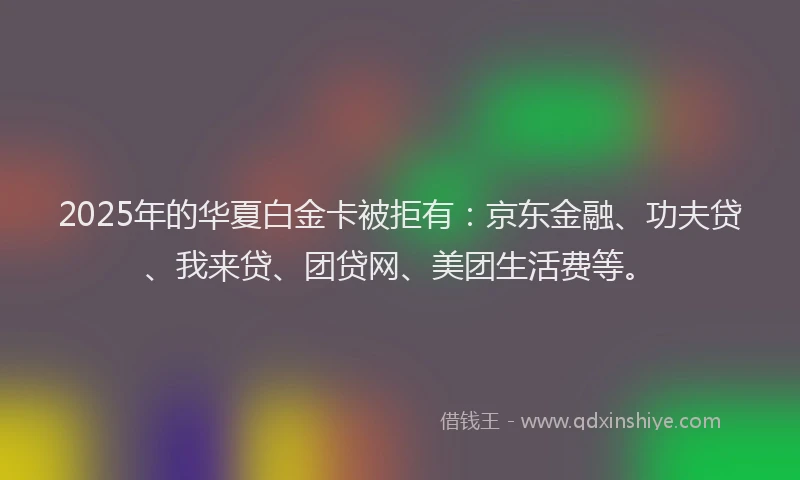2025年的华夏白金卡被拒有：京东金融、功夫贷、我来贷、团贷网、美团生活费等。