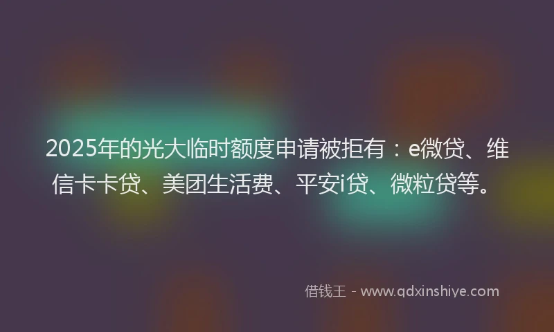 2025年的光大临时额度申请被拒有：e微贷、维信卡卡贷、美团生活费、平安i贷、微粒贷等。