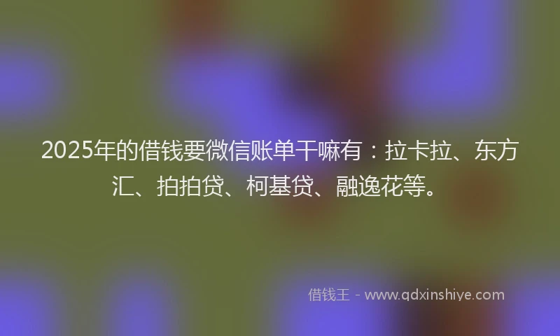 2025年的借钱要微信账单干嘛有：拉卡拉、东方汇、拍拍贷、柯基贷、融逸花等。
