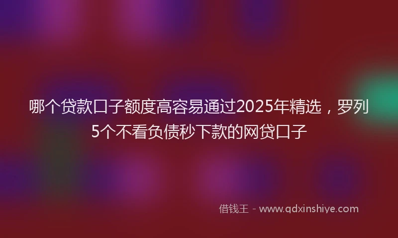 哪个贷款口子额度高容易通过2025年精选，罗列5个不看负债秒下款的网贷口子
