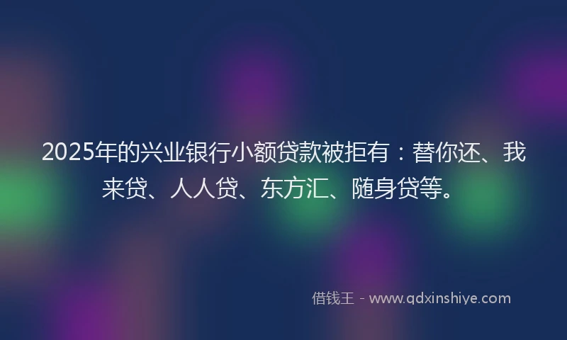 2025年的兴业银行小额贷款被拒有：替你还、我来贷、人人贷、东方汇、随身贷等。