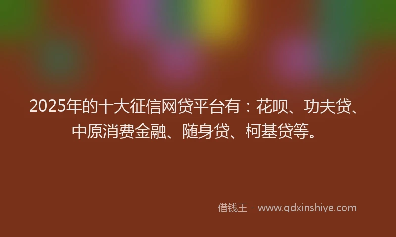 2025年的十大征信网贷平台有：花呗、功夫贷、中原消费金融、随身贷、柯基贷等。
