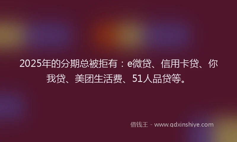 2025年的分期总被拒有：e微贷、信用卡贷、你我贷、美团生活费、51人品贷等。