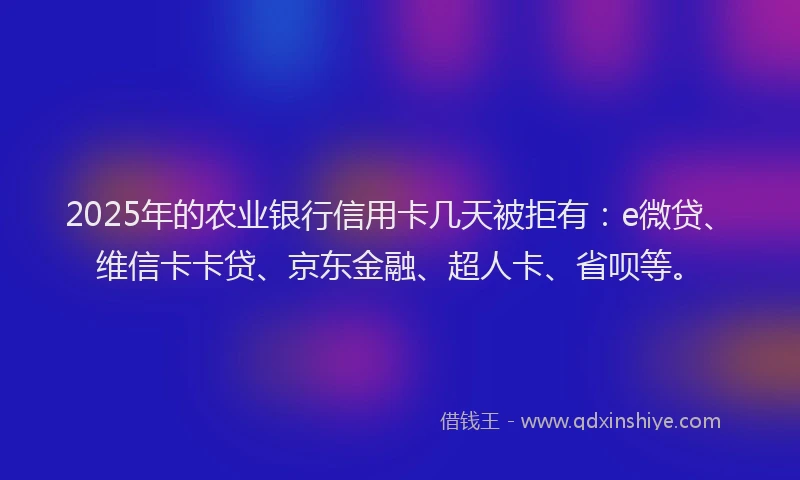 2025年的农业银行信用卡几天被拒有：e微贷、维信卡卡贷、京东金融、超人卡、省呗等。