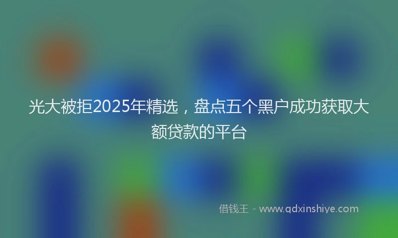光大被拒2025年精选，盘点五个黑户成功获取大额贷款的平台