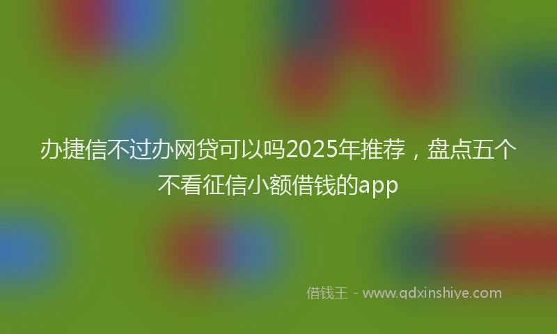 办捷信不过办网贷可以吗2025年推荐，盘点五个不看征信小额借钱的app