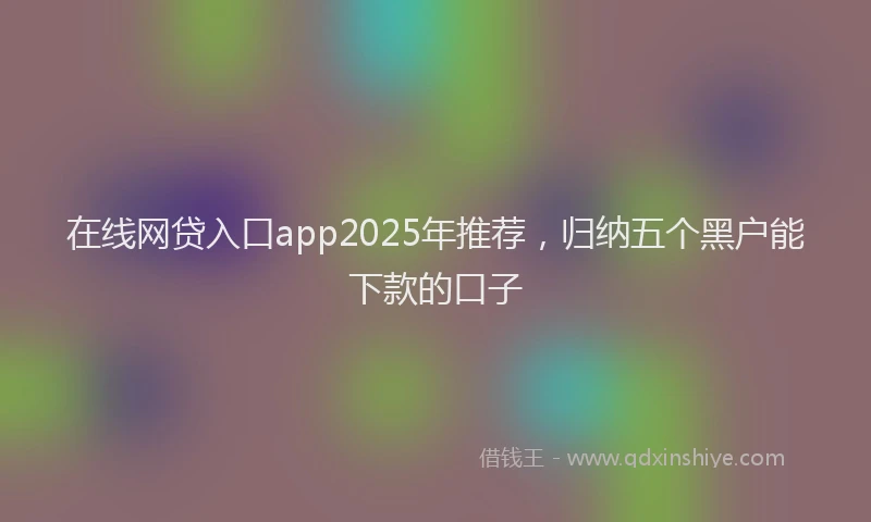 在线网贷入口app2025年推荐，归纳五个黑户能下款的口子