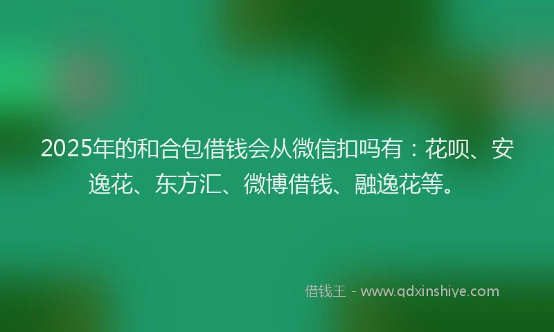 2025年的和合包借钱会从微信扣吗有：花呗、安逸花、东方汇、微博借钱、融逸花等。