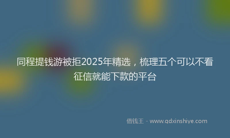 同程提钱游被拒2025年精选，梳理五个可以不看征信就能下款的平台
