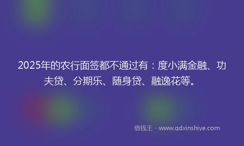 2025年的农行面签都不通过有：度小满金融、功夫贷、分期乐、随身贷、融逸花等。