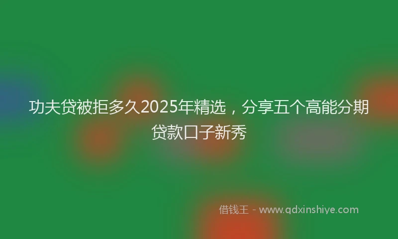 功夫贷被拒多久2025年精选，分享五个高能分期贷款口子新秀