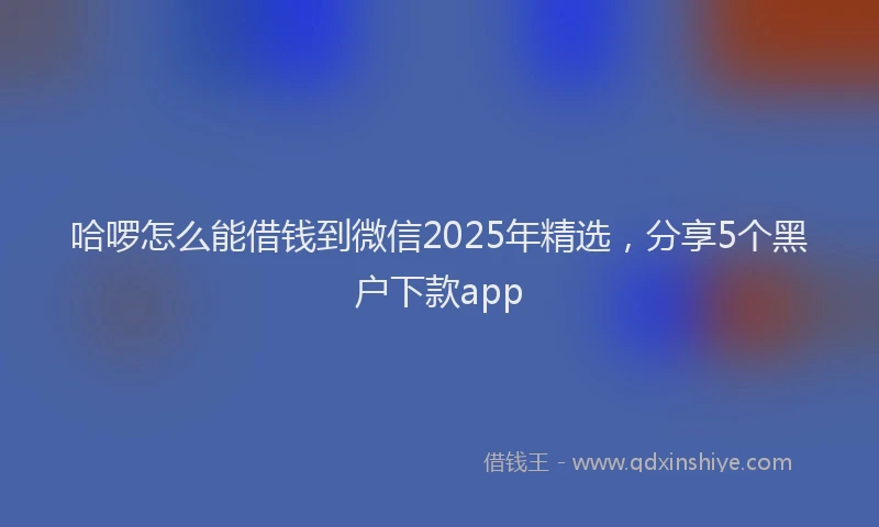 哈啰怎么能借钱到微信2025年精选，分享5个黑户下款app